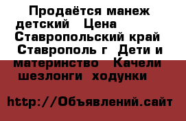 Продаётся манеж детский › Цена ­ 3 200 - Ставропольский край, Ставрополь г. Дети и материнство » Качели, шезлонги, ходунки   